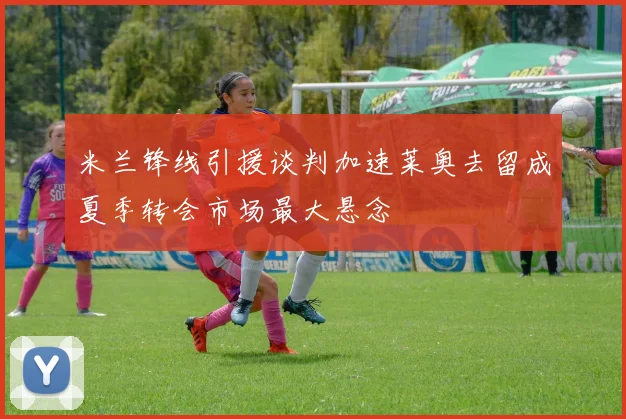 米兰锋线引援谈判加速莱奥去留成夏季转会市场最大悬念