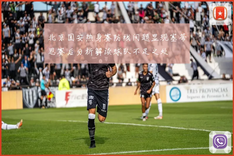 北京国安热身赛防线问题显现塞蒂恩赛后分析解读球队不足之处