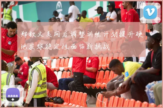 郑钦文美网后调整训练计划提升硬地发球稳定性面临新挑战