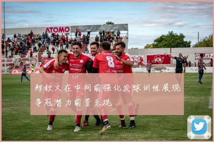 郑钦文在中网前强化发球训练展现争冠潜力前景乐观