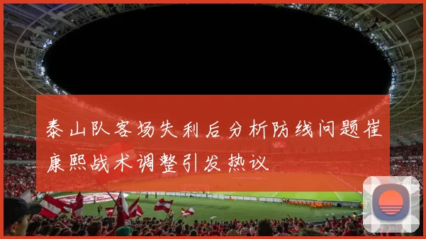 泰山队客场失利后分析防线问题崔康熙战术调整引发热议