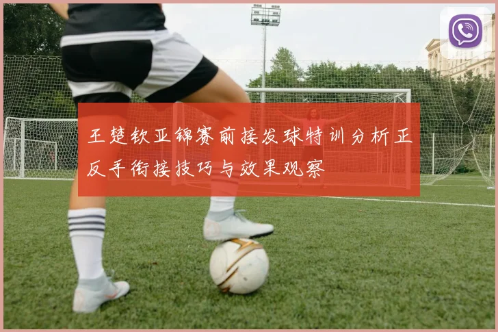王楚钦亚锦赛前接发球特训分析正反手衔接技巧与效果观察